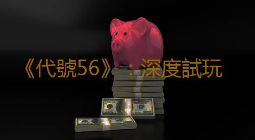 《代號56》:深度試玩廢土世界的東方風情