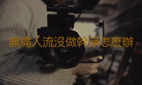 無痛人流沒做幹淨怎麽辦?